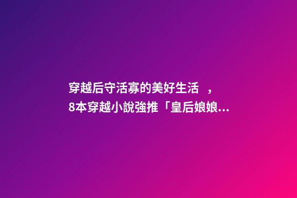 穿越后守活寡的美好生活，8本穿越小說強推「皇后娘娘在七零」「鐵匠家的小娘子」